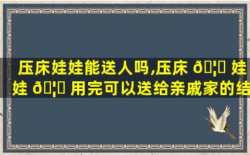 压床娃娃能送人吗,压床 🦉 娃娃 🦋 用完可以送给亲戚家的结婚用吗